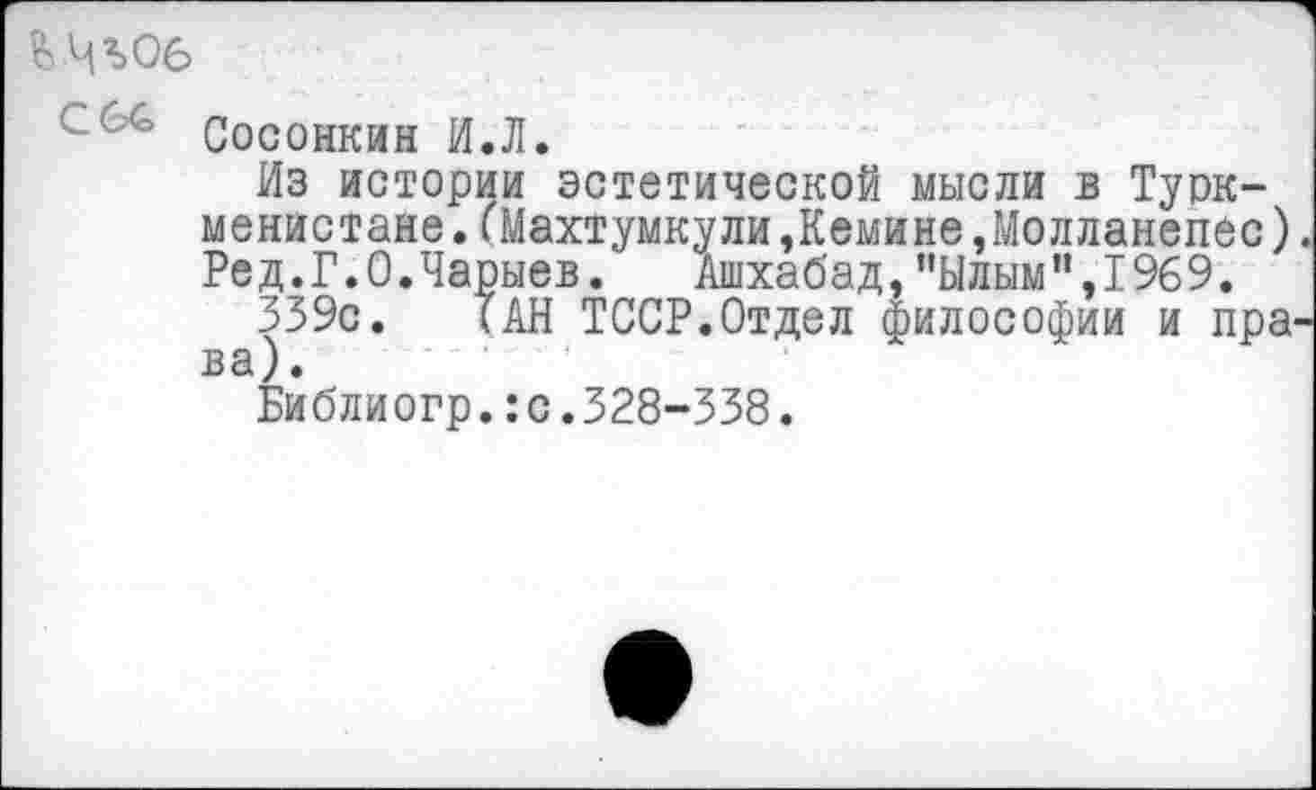 ﻿Л:’ Сосонкин И.Л.
Из истории эстетической мысли в Туркменистане .(Махтумкули,Кемине,Молланепес) Ред.Г.0.Чарыев. Ашхабад,”Ылым”,1969.
339с. (АН ТССР.Отдел философии и пра ва).
Библиогр.:с.328-338.